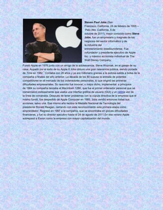 Steven Paul Jobs (San
                                                   Francisco, California, 24 de febrero de 1955 –
                                                    Palo Alto ,California, 5 de
                                                   octubre de 2011), mejor conocido como Steve
                                                   Jobs, fue un empresario y magnate de los
                                                   negocios del sector informático y de
                                                   la industria del
                                                   entretenimiento estadounidense. Fue
                                                   cofundador y presidente ejecutivo de Apple
                                                   Inc. y máximo accionista individual de The
                                                   Walt Disney Company.

Fundó Apple en 1976 junto con un amigo de la adolescencia, Steve Wozniak, en el garaje de su
casa. Aupado por el éxito de su Apple II Jobs obtuvo una gran relevancia pública, siendo portada
                   1
de Time en 1982. Contaba con 26 años y ya era millonario gracias a la exitosa salida a bolsa de la
compañía a finales del año anterior. La década de los 80 supuso la entrada de potentes
competidores en el mercado de los ordenadores personales, lo que originó las primeras
dificultades empresariales. Su reacción fue innovar, o mejor dicho, implementar: a principios
de 1984 su compañía lanzaba el Macintosh 128K, que fue el primer ordenador personal que se
comercializó exitosamente que usaba una interfaz gráfica de usuario (GUI) y un ratóne vez de
la línea de comandos. Después de tener problemas con la cúpula directiva de la empresa que él
mismo fundó, fue despedido de Apple Computer en 1985. Jobs vendió entonces todas sus
acciones, salvo una. Ese mismo año recibía la Medalla Nacional de Tecnología del
presidente Ronald Reagan, cerrando con este reconocimiento esta primera etapa como
emprendedor. Regresó en 1997 a la compañía, que se encontraba en graves dificultades
financieras, y fue su director ejecutivo hasta el 24 de agosto de 2011.En ese verano Apple
sobrepasó a Exxon como la empresa con mayor capitalización del mundo.
 