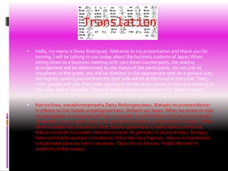 Translation
 Hello, my name is Deisy Rodriguez. Welcome to my presentation and thank you for
coming. I will be talking to you today about the business customs of Japan.When
sitting down to a business meeting with your Asian counterparts, the seating
arrangement will be determined by the status of the participants. Do not just sit
anywhere; as the guest, you will be directed to the appropriate seat.As a general rule,
the highest ranking person from the host side will sit at the head of the table. Then,
other people will take their seats starting from the seats closest to him and working to
the other end of the table. Those of higher status sit closest to the "head honcho".
 Kon'nichiwa, watashinonamaeha Deisy Rodorigesudesu. Watashi no purezentēshon
ni yōkoso to kite itadaki arigatōgozaimasu. Watashi wa Japan. When wa anata no Ajia
no kauntāpāto to no bijinesumītingu ni suwatte no shō shūkan ni tsuite no kyō anata
to hanashi o sa re, zaseki haichi wa, sankasha no jōtai ni yotte kettei sa remasu. Doko
demo suwatte inai. Gesuto to shite, hosuto-gawa kara no saikō ranku no hito wa,
tēburu no sentō ni suwatte, tekisetsuna seat. As gensoku ni okura remasu. Sonogo,
hoka no hitobito wa kare ni mottomo chikai seki kara hajimari, tēburu no hantaisoku
ni tsutomete jibun no seki ni narimasu. Takai chii no hito wa `heddo Honchō' ni
mottomo chikai suwaru.
 