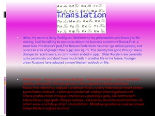 Translation
 Hello, my name is Deisy Rodriguez. Welcome to my presentation and thank you for
coming. I will be talking to you today about the business customs of Russia.First a
small look into Russia's past,The Russian Federation has over 150 million people, and
covers an area of greater than 6,592,800 sq. mi.The country has gone through many
changes in recent years, as communism ended in 1991. Older Russians are generally
quite pessimistic and don't have much faith in a better life in the future.Younger
urban Russians have adopted a more Western outlook on life.
 Zdravstvuyte , menya zovut Deisy Rodriges . Dobro pozhalovat' v moy prezentatsii i
spasibo, chto prishli .YA budu govorit' s vami segodnya o biznes obychayev
Russia.First nebol'shoy vzglyad v proshloye Rossii ,russkiy Federatsiya imeyet boleye
150 millionov chelovek , i zanimayet ploshchad' v boleye chem 6592800 kv mil' .
Strana proshla cherez mnogiye izmeneniya v posledniye gody, kak kommunizm
zakonchilsya v 1991 godu. Staryye russkiye , kak pravilo, dovol'no pessimistichno i ne
ochen' veryu v luchshuyu zhizn' v budushchem. Molodyye gorodskiye russkiye prinyali
boleye Western vzglyad na zhizn'.
 
