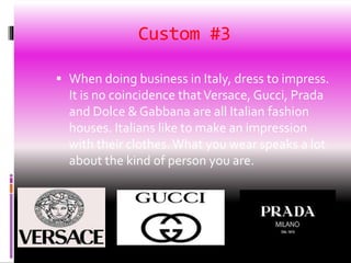 Custom #3
 When doing business in Italy, dress to impress.
It is no coincidence thatVersace, Gucci, Prada
and Dolce & Gabbana are all Italian fashion
houses. Italians like to make an impression
with their clothes. What you wear speaks a lot
about the kind of person you are.
 