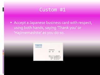 Custom #1
 Accept a Japanese business card with respect,
using both hands, saying 'Thank you' or
'Hajimemashite' as you do so.
 