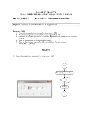 TALLER EN CLASE Nº4
TEMA: ESTRUCTURAS ALGORÍTMICAS: CICLOS O BUCLES
FECHA: 12-08-2013 ESTUDIANTE: Deisy Johana Meneses Alape
Objetivo: Identificar las estructuras básicas de programación
Estructura PARA
1. Desarrollar un algoritmo que muestre los números del 5 al 20
2. Desarrollar un algoritmo que muestre los números pares hasta 40
3. Desarrolle un algoritmo que muestre los números impares hasta el 40.Debe utilizar la formula
(2*N-1)
4. Hacer un algoritmo que lea N números y los muestre
5. Hacer un algoritmo que imprima las tablas de multiplicar. Ejemplo: tabla del 2:
2*1=2, 2*2=4….2*10=20
SOLUCION
1. Desarrollar un algoritmo que muestre los números del 5 al 20
 