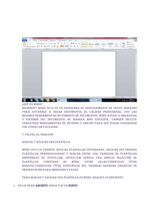 ¿Qué es Word?
Microsoft Word 2010 es un programa de procesamiento de texto diseñado
para ayudarle a crear documentos de calidad profesional. Con las
mejores herramientas de formato de documentos, Word ayuda a organizar
y escribir sus documentos de manera más eficiente. También incluye
versátiles herramientas de revisión y edición para que pueda colaborar
con otros con facilidad.
VOLVER AL PRINCIPIO
Buscar y aplicar una plantilla
Word 2010 le permite aplicar plantillas integradas, aplicar sus propias
plantillas personalizadas y buscar entre una variedad de plantillas
disponibles en Office.com. Office.com ofrece una amplia selección de
plantillas conocidas de Word, entre ellas currículos vítae
básicos, currículos vítae específicos del trabajo, agendas, tarjetas de
presentación para impresión y faxes.
Para buscar y aplicar una plantilla en Word, realice lo siguiente:
1. En la ficha Archivo, haga clic en Nuevo.
 