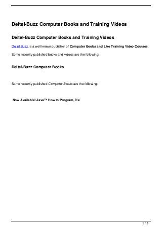 Deitel-Buzz Computer Books and Training Videos

                                   Deitel-Buzz Computer Books and Training Videos
                                   Deitel Buzz is a well known publisher of Computer Books and Live Training Video Courses.

                                   Some recently published books and videos are the following:


                                   Deitel-Buzz Computer Books



                                   Some recently published Computer Books are the following:




                                   Now Available! Java™ How to Program, 9/e




                                                                                                                      1/1
Powered by TCPDF (www.tcpdf.org)
 