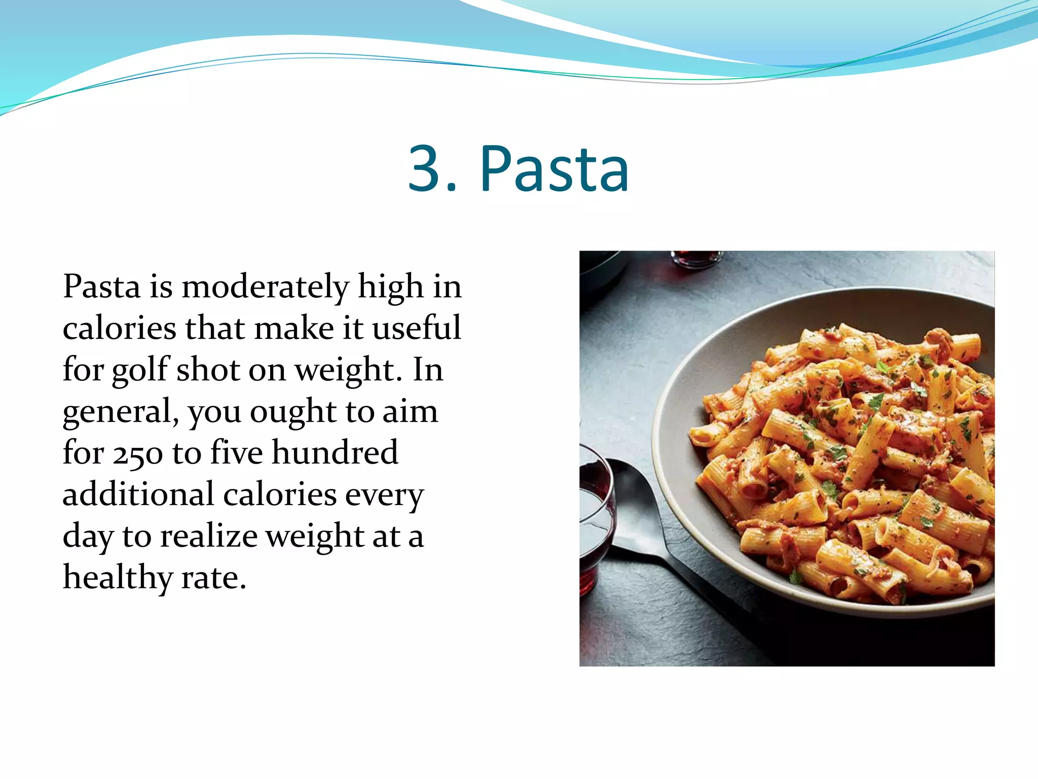 3. Pasta
Pasta is moderately high in
calories that make it useful
for golf shot on weight. In
general, you ought to aim
for 250 to five hundred
additional calories every
day to realize weight at a
healthy rate.
 