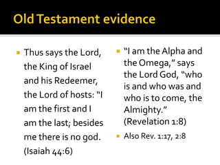 Old Testament evidenceThus says the Lord, the King of Israel and his Redeemer, the Lord of hosts: “I am the first and I am the last; besides me there is no god. (Isaiah 44:6)“I am the Alpha and the Omega,” says the Lord God, “who is and who was and who is to come, the Almighty.” (Revelation 1:8)Also Rev. 1:17, 2:8