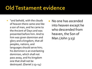 Old Testament evidence“and behold, with the clouds of heaven there came one like a son of man, and he came to the Ancient of Days and was presented before him. And to him was given dominion and glory and a kingdom, that all peoples, nations, and languages should serve him; his dominion is an everlasting dominion, which shall not pass away, and his kingdom one that shall not be destroyed. (Daniel 7:13–14)No one has ascended into heaven except he who descended from heaven, the Son of Man.(John 3:13)
