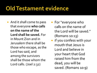 Old Testament evidenceAnd it shall come to pass that everyone who calls on the name of the Lord shall be saved. For in Mount Zion and in Jerusalem there shall be those who escape, as the Lord has said, and among the survivors shall be those whom the Lord calls. (Joel 2:32)For “everyone who calls on the name of the Lord will be saved.” (Romans 10:13)if you confess with your mouth that Jesus is Lord and believe in your heart that God raised him from the dead, you will be saved. (Romans 10:9)
