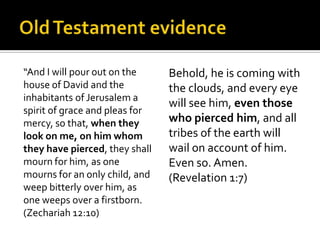 Old Testament evidence“And I will pour out on the house of David and the inhabitants of Jerusalem a spirit of grace and pleas for mercy, so that, when they look on me, on him whom they have pierced, they shall mourn for him, as one mourns for an only child, and weep bitterly over him, as one weeps over a firstborn. (Zechariah 12:10)Behold, he is coming with the clouds, and every eye will see him, even those who pierced him, and all tribes of the earth will wail on account of him. Even so. Amen. (Revelation 1:7)