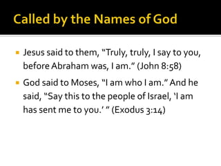Called by the Names of GodJesus said to them, “Truly, truly, I say to you, before Abraham was, I am.” (John 8:58)God said to Moses, “I am who I am.” And he said, “Say this to the people of Israel, ‘I am has sent me to you.’ ” (Exodus 3:14)
