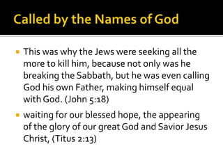 Called by the Names of GodThis was why the Jews were seeking all the more to kill him, because not only was he breaking the Sabbath, but he was even calling God his own Father, making himself equal with God. (John 5:18)waiting for our blessed hope, the appearing of the glory of our great God and Savior Jesus Christ, (Titus 2:13)