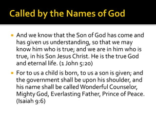 Called by the Names of GodAnd we know that the Son of God has come and has given us understanding, so that we may know him who is true; and we are in him who is true, in his Son Jesus Christ. He is the true God and eternal life. (1 John 5:20)For to us a child is born, to us a son is given; and the government shall be upon his shoulder, and his name shall be called Wonderful Counselor, Mighty God, Everlasting Father, Prince of Peace. (Isaiah 9:6)