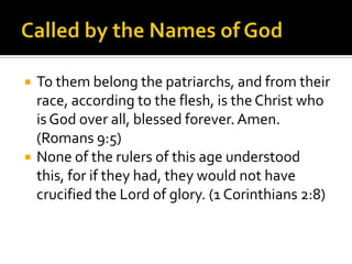 Called by the Names of GodTo them belong the patriarchs, and from their race, according to the flesh, is the Christ who is God over all, blessed forever. Amen. (Romans 9:5)None of the rulers of this age understood this, for if they had, they would not have crucified the Lord of glory. (1 Corinthians 2:8)