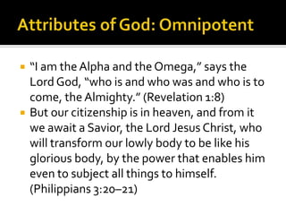 Attributes of God: Omnipotent“I am the Alpha and the Omega,” says the Lord God, “who is and who was and who is to come, the Almighty.” (Revelation 1:8)But our citizenship is in heaven, and from it we await a Savior, the Lord Jesus Christ, who will transform our lowly body to be like his glorious body, by the power that enables him even to subject all things to himself. (Philippians 3:20–21)