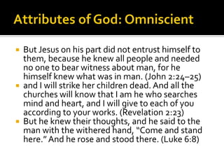 Attributes of God: OmniscientBut Jesus on his part did not entrust himself to them, because he knew all people and needed no one to bear witness about man, for he himself knew what was in man. (John 2:24–25)and I will strike her children dead. And all the churches will know that I am he who searches mind and heart, and I will give to each of you according to your works. (Revelation 2:23)But he knew their thoughts, and he said to the man with the withered hand, “Come and stand here.” And he rose and stood there. (Luke 6:8)