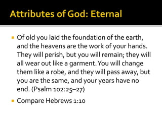 Attributes of God: EternalOf old you laid the foundation of the earth, and the heavens are the work of your hands. They will perish, but you will remain; they will all wear out like a garment. You will change them like a robe, and they will pass away, but you are the same, and your years have no end. (Psalm 102:25–27)Compare Hebrews 1:10