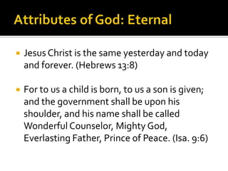 Attributes of God: EternalJesus Christ is the same yesterday and today and forever. (Hebrews 13:8)For to us a child is born, to us a son is given; and the government shall be upon his shoulder, and his name shall be called Wonderful Counselor, Mighty God, Everlasting Father, Prince of Peace. (Isa. 9:6)