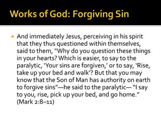Works of God: Forgiving SinAnd immediately Jesus, perceiving in his spirit that they thus questioned within themselves, said to them, “Why do you question these things in your hearts? Which is easier, to say to the paralytic, ‘Your sins are forgiven,’ or to say, ‘Rise, take up your bed and walk’? But that you may know that the Son of Man has authority on earth to forgive sins”—he said to the paralytic— “I say to you, rise, pick up your bed, and go home.” (Mark 2:8–11)