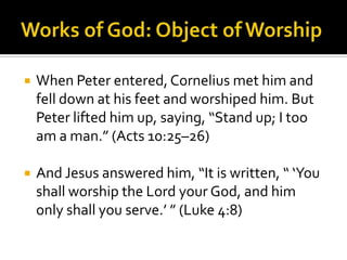 Works of God: Object of WorshipWhen Peter entered, Cornelius met him and fell down at his feet and worshiped him. But Peter lifted him up, saying, “Stand up; I too am a man.” (Acts 10:25–26)And Jesus answered him, “It is written, “ ‘You shall worship the Lord your God, and him only shall you serve.’ ” (Luke 4:8)