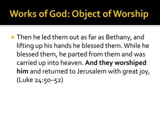 Works of God: Object of WorshipThen he led them out as far as Bethany, and lifting up his hands he blessed them. While he blessed them, he parted from them and was carried up into heaven. And they worshiped him and returned to Jerusalem with great joy, (Luke 24:50–52)