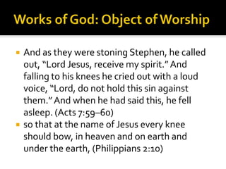 Works of God: Object of WorshipAnd as they were stoning Stephen, he called out, “Lord Jesus, receive my spirit.” And falling to his knees he cried out with a loud voice, “Lord, do not hold this sin against them.” And when he had said this, he fell asleep. (Acts 7:59–60)so that at the name of Jesus every knee should bow, in heaven and on earth and under the earth, (Philippians 2:10)
