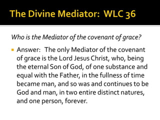 The Divine Mediator:  WLC 36Who is the Mediator of the covenant of grace?Answer:   The only Mediator of the covenant of grace is the Lord Jesus Christ, who, being the eternal Son of God, of one substance and equal with the Father, in the fullness of time became man, and so was and continues to be God and man, in two entire distinct natures, and one person, forever.