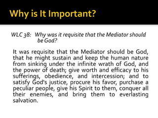 Why is It Important?WLC 38:   Why was it requisite that the Mediator should be God?It was requisite that the Mediator should be God, that he might sustain and keep the human nature from sinking under the infinite wrath of God, and the power of death; give worth and efficacy to his sufferings, obedience, and intercession; and to satisfy God's justice, procure his favor, purchase a peculiar people, give his Spirit to them, conquer all their enemies, and bring them to everlasting salvation.