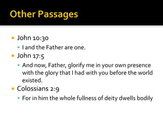 Other PassagesJohn 10:30I and the Father are one.John 17:5And now, Father, glorify me in your own presence with the glory that I had with you before the world existed.Colossians 2:9For in him the whole fullness of deity dwells bodily