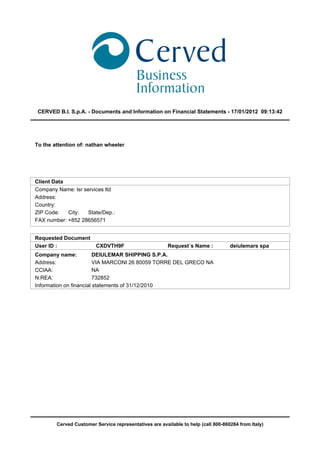 CERVED B.I. S.p.A. - Documents and Information on Financial Statements - 17/01/2012 09:13:42




To the attention of: nathan wheeler




Client Data
Company Name: lsr services ltd
Address:
Country:
ZIP Code:   City:   State/Dep.:
FAX number: +852 28656571


Requested Document
User ID :                CXDVTH9F                       Request´s Name :           deiulemars spa
Company name:            DEIULEMAR SHIPPING S.P.A.
Address:                 VIA MARCONI 26 80059 TORRE DEL GRECO NA
CCIAA:                   NA
N.REA:                   732852
Information on financial statements of 31/12/2010




        Cerved Customer Service representatives are available to help (call 800-860284 from Italy)
 