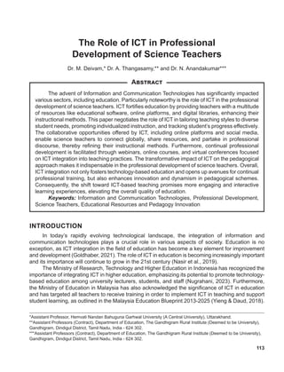 113
*Assistant Professor, Hemvati Nandan Bahuguna Garhwal University (A Central University), Uttarakhand.
**Assistant Professors (Contract), Department of Education, The Gandhigram Rural Institute (Deemed to be University),
Gandhigram, Dindigul District, Tamil Nadu, India - 624 302.
***Assistant Professors (Contract), Department of Education, The Gandhigram Rural Institute (Deemed to be University),
Gandhigram, Dindigul District, Tamil Nadu, India - 624 302.
The Role of ICT in Professional
Development of Science Teachers
Dr. M. Deivam,* Dr. A. Thangasamy,** and Dr. N. Anandakumar***
The advent of Information and Communication Technologies has significantly impacted
various sectors, including education. Particularly noteworthy is the role of ICT in the professional
development of science teachers. ICT fortifies education by providing teachers with a multitude
of resources like educational software, online platforms, and digital libraries, enhancing their
instructional methods. This paper negotiates the role of ICT in tailoring teaching styles to diverse
student needs, promoting individualized instruction, and tracking student’s progress effectively.
The collaborative opportunities offered by ICT, including online platforms and social media,
enable science teachers to connect globally, share resources, and partake in professional
discourse, thereby refining their instructional methods. Furthermore, continual professional
development is facilitated through webinars, online courses, and virtual conferences focused
on ICT integration into teaching practices. The transformative impact of ICT on the pedagogical
approach makes it indispensable in the professional development of science teachers. Overall,
ICT integration not only fosters technology-based education and opens up avenues for continual
professional training, but also enhances innovation and dynamism in pedagogical schemes.
Consequently, the shift toward ICT-based teaching promises more engaging and interactive
learning experiences, elevating the overall quality of education.
Keywords: Information and Communication Technologies, Professional Development,
Science Teachers, Educational Resources and Pedagogy Innovation
Abstract
INTRODUCTION
In today’s rapidly evolving technological landscape, the integration of information and
communication technologies plays a crucial role in various aspects of society. Education is no
exception, as ICT integration in the field of education has become a key element for improvement
and development (Goldhaber, 2021). The role of ICT in education is becoming increasingly important
and its importance will continue to grow in the 21st century (Nasir et al., 2019).
The Ministry of Research, Technology and Higher Education in Indonesia has recognized the
importance of integrating ICT in higher education, emphasizing its potential to promote technology-
based education among university lecturers, students, and staff (Nugrahani, 2023). Furthermore,
the Ministry of Education in Malaysia has also acknowledged the significance of ICT in education
and has targeted all teachers to receive training in order to implement ICT in teaching and support
student learning, as outlined in the Malaysia Education Blueprint 2013-2025 (Yieng & Daud, 2018).
 