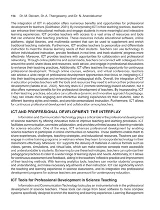 114 Dr. M. Deivam, Dr. A. Thangasamy, and Dr. N. Anandakumar
The integration of ICT in education offers numerous benefits and opportunities for professional
development for teachers (Goldhaber, 2021). By incorporating ICT in their teaching practices, teachers
can enhance their instructional methods and engage students in more meaningful and interactive
learning experiences. ICT provides teachers with access to a vast array of resources and tools
that can enhance their teaching practices. These resources include educational software, online
platforms, digital libraries, and multimedia content that can be used to supplement and enrich
traditional teaching materials. Furthermore, ICT enables teachers to personalize and differentiate
instruction to meet the diverse learning needs of their students. Teachers can use technology to
deliver individualized instruction, provide feedback in real-time, and track students’ progress more
effectively. Moreover, ICT provides teachers with opportunities for collaboration and professional
networking. Through online platforms and social media, teachers can connect with colleagues from
around the world, share ideas and resources, seek advice, and engage in professional discussions
to enhance their teaching practices. Additionally, ICT offers teachers the opportunity for continuous
professional development. Through online courses, webinars, and virtual conferences, teachers
can access a wide range of professional development opportunities that focus on integrating ICT
into their teaching practices and enhancing their pedagogical skills. Overall, the integration of ICT
in education provides teachers with the tools and resources they need to enhance their professional
development (Batista et al., 2022). Not only does ICT promote technology-based education, but it
also offers numerous benefits for the professional development of teachers. By incorporating, ICT
in their teaching practices, educators can cultivate a dynamic and innovative approach to pedagogy.
They can create more engaging and interactive learning experiences for their students, cater to
different learning styles and needs, and provide personalized instruction. Furthermore, ICT allows
for continuous professional development and collaboration among teachers.
ICT AND PROFESSIONAL DEVELOPMENT: THE INTERPLAY
Information and Communication Technology plays a critical role in the professional development
of science teachers by offering innovative tools to improve teaching and learning processes. ICT
facilitates communication, promotes collaboration, and provides unlimited access to learning materials
for science education. One of the ways, ICT enhances professional development by enabling
science teachers to participate in online communities or networks. These platforms enable them to
share experiences, challenges, teaching strategies, and educational resources. Teachers can also
engage in online training programs or webinars where they learn to incorporate technology in their
classrooms effectively. Moreover, ICT supports the delivery of materials in various formats such as
videos, games, simulations, and virtual labs, which can make science concepts more accessible
and understandable to students. By learning to use these technologies, teachers can optimize their
pedagogical practices to cater to a wider range of learning styles and needs. Additionally, ICT allows
for continuous assessment and feedback, aiding in the teachers’ reflective practice and improvement
of their teaching methods. With learning analytics tools, teachers can monitor students’ progress
and understanding, and make necessary adjustments in their instruction. ICT can significantly enrich
the teaching and learning experience in science classrooms, and its integration into professional
development programs for science teachers are paramount for contemporary education.
ICT Tools for Professional Development in Science Teaching
Information and Communication Technology tools play an instrumental role in the professional
development of science teachers. These tools can range from basic software to more complex
systems specifically designed to enrich the teaching and learning experience. Learning Management
 
