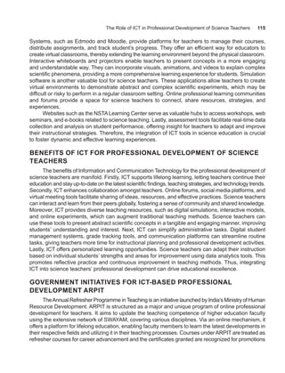 The Role of ICT in Professional Development of Science Teachers 115
Systems, such as Edmodo and Moodle, provide platforms for teachers to manage their courses,
distribute assignments, and track student’s progress. They offer an efficient way for educators to
create virtual classrooms, thereby extending the learning environment beyond the physical classroom.
Interactive whiteboards and projectors enable teachers to present concepts in a more engaging
and understandable way. They can incorporate visuals, animations, and videos to explain complex
scientific phenomena, providing a more comprehensive learning experience for students. Simulation
software is another valuable tool for science teachers. These applications allow teachers to create
virtual environments to demonstrate abstract and complex scientific experiments, which may be
difficult or risky to perform in a regular classroom setting. Online professional learning communities
and forums provide a space for science teachers to connect, share resources, strategies, and
experiences.
Websites such as the NSTA Learning Center serve as valuable hubs to access workshops, web
seminars, and e-books related to science teaching. Lastly, assessment tools facilitate real-time data
collection and analysis on student performance, offering insight for teachers to adapt and improve
their instructional strategies. Therefore, the integration of ICT tools in science education is crucial
to foster dynamic and effective learning experiences.
BENEFITS OF ICT FOR PROFESSIONAL DEVELOPMENT OF SCIENCE
TEACHERS
The benefits of Information and Communication Technology for the professional development of
science teachers are manifold. Firstly, ICT supports lifelong learning, letting teachers continue their
education and stay up-to-date on the latest scientific findings, teaching strategies, and technology trends.
Secondly, ICT enhances collaboration amongst teachers. Online forums, social media platforms, and
virtual meeting tools facilitate sharing of ideas, resources, and effective practices. Science teachers
can interact and learn from their peers globally, fostering a sense of community and shared knowledge.
Moreover, ICT provides diverse teaching resources, such as digital simulations, interactive models,
and online experiments, which can augment traditional teaching methods. Science teachers can
use these tools to present abstract scientific concepts in a tangible and engaging manner, improving
students’ understanding and interest. Next, ICT can simplify administrative tasks. Digital student
management systems, grade tracking tools, and communication platforms can streamline routine
tasks, giving teachers more time for instructional planning and professional development activities.
Lastly, ICT offers personalized learning opportunities. Science teachers can adapt their instruction
based on individual students’ strengths and areas for improvement using data analytics tools. This
promotes reflective practice and continuous improvement in teaching methods. Thus, integrating
ICT into science teachers’ professional development can drive educational excellence.
GOVERNMENT INITIATIVES FOR ICT-BASED PROFESSIONAL
DEVELOPMENT ARPIT
TheAnnual Refresher Programme in Teaching is an initiative launched by India’s Ministry of Human
Resource Development. ARPIT is structured as a major and unique program of online professional
development for teachers. It aims to update the teaching competence of higher education faculty
using the extensive network of SWAYAM, covering various disciplines. Via an online mechanism, it
offers a platform for lifelong education, enabling faculty members to learn the latest developments in
their respective fields and utilizing it in their teaching processes. Courses under ARPIT are treated as
refresher courses for career advancement and the certificates granted are recognized for promotions
 