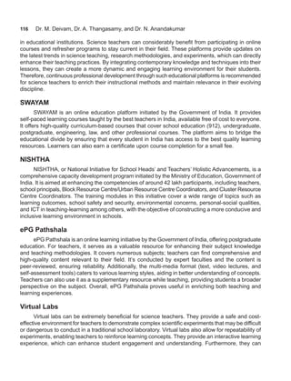 116 Dr. M. Deivam, Dr. A. Thangasamy, and Dr. N. Anandakumar
in educational institutions. Science teachers can considerably benefit from participating in online
courses and refresher programs to stay current in their field. These platforms provide updates on
the latest trends in science teaching, research methodologies, and experiments, which can directly
enhance their teaching practices. By integrating contemporary knowledge and techniques into their
lessons, they can create a more dynamic and engaging learning environment for their students.
Therefore, continuous professional development through such educational platforms is recommended
for science teachers to enrich their instructional methods and maintain relevance in their evolving
discipline.
SWAYAM
SWAYAM is an online education platform initiated by the Government of India. It provides
self-paced learning courses taught by the best teachers in India, available free of cost to everyone.
It offers high-quality curriculum-based courses that cover school education (9­
12), undergraduate,
postgraduate, engineering, law, and other professional courses. The platform aims to bridge the
educational divide by ensuring that every student in India has access to the best quality learning
resources. Learners can also earn a certificate upon course completion for a small fee.
NISHTHA
NISHTHA, or National Initiative for School Heads’ and Teachers’ Holistic Advancements, is a
comprehensive capacity development program initiated by the Ministry of Education, Government of
India. It is aimed at enhancing the competencies of around 42 lakh participants, including teachers,
school principals, Block Resource Centre/Urban Resource Centre Coordinators, and Cluster Resource
Centre Coordinators. The training modules in this initiative cover a wide range of topics such as
learning outcomes, school safety and security, environmental concerns, personal-social qualities,
and ICT in teaching-learning among others, with the objective of constructing a more conducive and
inclusive learning environment in schools.
ePG Pathshala
ePG Pathshala is an online learning initiative by the Government of India, offering post­
graduate
education. For teachers, it serves as a valuable resource for enhancing their subject knowledge
and teaching methodologies. It covers numerous subjects; teachers can find comprehensive and
high-quality content relevant to their field. It’s conducted by expert faculties and the content is
peer-reviewed, ensuring reliability. Additionally, the multi-media format (text, video lectures, and
self-assessment tools) caters to various learning styles, aiding in better understanding of concepts.
Teachers can also use it as a supplementary resource while teaching, providing students a broader
perspective on the subject. Overall, ePG Pathshala proves useful in enriching both teaching and
learning experiences.
Virtual Labs
Virtual labs can be extremely beneficial for science teachers. They provide a safe and cost-
effective environment for teachers to demonstrate complex scientific experiments that may be difficult
or dangerous to conduct in a traditional school laboratory. Virtual labs also allow for repeatability of
experiments, enabling teachers to reinforce learning concepts. They provide an interactive learning
experience, which can enhance student engagement and understanding. Furthermore, they can
 