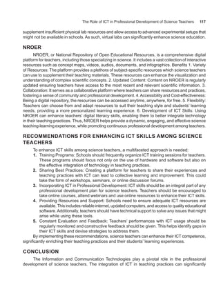 The Role of ICT in Professional Development of Science Teachers 117
supplement insufficient physical lab resources and allow access to advanced experimental setups that
might not be available in schools. As such, virtual labs can significantly enhance science education.
NROER
NROER, or National Repository of Open Educational Resources, is a comprehensive digital
platform for teachers, including those specializing in science. It includes a vast collection of interactive
resources such as concept maps, videos, audios, documents, and infographics. Benefits 1. Variety
of Resources: The platform provides a plethora of subject-specific resources which science teachers
can use to supplement their teaching materials. These resources can enhance the visualization and
understanding of complex scientific concepts. 2. Updated Content: Content on NROER is regularly
updated ensuring teachers have access to the most recent and relevant scientific information. 3.
Collaboration: It serves as a collaborative platform where teachers can share resources and practices,
fostering a sense of community and professional development. 4.Accessibility and Cost-effectiveness:
Being a digital repository, the resources can be accessed anytime, anywhere, for free. 5. Flexibility:
Teachers can choose from and adapt resources to suit their teaching style and students’ learning
needs, providing a more personalized learning experience. 6. Development of ICT Skills: Using
NROER can enhance teachers’ digital literacy skills, enabling them to better integrate technology
in their teaching practices. Thus, NROER helps provide a dynamic, engaging, and effective science
teaching-learning experience, while promoting continuous professional development among teachers.
RECOMMENDATIONS FOR ENHANCING ICT SKILLS AMONG SCIENCE
TEACHERS
To enhance ICT skills among science teachers, a multifaceted approach is needed:
1. Training Programs: Schools should frequently organize ICT training sessions for teachers.
These programs should focus not only on the use of hardware and software but also on
the effective integration of technology in teaching practices.
2. Sharing Best Practices: Creating a platform for teachers to share their experiences and
teaching practices with ICT can lead to collective learning and improvement. This could
take the form of workshops, seminars, or online discussion forums.
3. Incorporating ICT in Professional Development: ICT skills should be an integral part of any
professional development plan for science teachers. Teachers should be encouraged to
take online courses, attend webinars and use online resources to enhance their ICT skills.
4. Providing Resources and Support: Schools need to ensure adequate ICT resources are
available. This includes reliable internet, updated computers, and access to quality educational
software. Additionally, teachers should have technical support to solve any issues that might
arise while using these tools.
5. Constant Evaluation and Feedback: Teachers’ performances with ICT usage should be
regularly monitored and constructive feedback should be given. This helps identify gaps in
their ICT skills and devise strategies to address them.
By implementing these recommendations, science teachers can enhance their ICT competence,
significantly enriching their teaching practices and their students’ learning experiences.
CONCLUSION
The Information and Communication Technologies play a pivotal role in the professional
development of science teachers. The integration of ICT in teaching practices can significantly
 