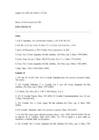 sempre» (Is. 40,8; cfr. l Pedr. 1, 23-25).



Roma, 18 de Novembro de 1965

PAPA PAULO VI



Notas

1. Cfr. S. Agostinho, De catechizandis rudibus, c. IV, 8: PL 40, 316.

2. Cfr. Mt. 11,27; Jo. 1,14 e 17; 14,6; 17, 1-3; 2 Cor. 3,16 e 4,6; Ef. 1, 3-14.

3. Epist. ad Diognetum, c. VII, 4: Funk, Patres Apostolici, I, p. 403.

4. Conc. Vat. I, Const. dogmatica De fide catholica, Dei Filius, cap. 3: Denz. 1789 (3008).

5. Conc. Araus. II, can. 7: Denz, 180 (377); Conc. Vat. I, 1. c.: Denz. 1791 (3010).

6. Conc. Vat. I, Const. dogmatica De fide catholica, Dei Filius, cap. 2 Denz. 1786 (3005).

7. Ibid.: Denz. 1785 e 1786 (3004 e 3005).

Capítulo II

1. Cfr. Mt. 28, 19-20 e Mc. 16,15; Concilio Tridentino deer. De canonicis Scripturis: Denz.
783 (1501).

2. Cfr. Concílio Tridentino, I. c.; Concílio Vat I, sess. III, Const. dogmatica De fide
catholica, Dei Filius, cap. 2. Denz. 1787 (3006).

3. S. Ireneu, Adv. Haer. III, 3, 1: PG 7, 848: Harvey, 2, p. 9.

4. Cfr. II Concílio Niceno, Denz. 303 (602); IV Concilio Constantinopolitano, sess. X, can.
1: Denz. 336 (650-652).

5. Cfr. Concílio Vat. I, Const. dogm. De fide catholica, Dei Filius, cap. 4: Denz. 1800
(3020).

6. Cfr. Concílio Tridentino, Decr. De canonicis scripturis: Denz. 783 (1501).

7. Cfr. Pio XII, Const. apost. Munificentissimus Deus, 1 nov. 1950: AAS 42 (1950) 756; eft.
as palavras de S. Cipriano, Epist. 66,8: CSEL, 3,2, 733: «A Igreja e o povo unido ao
sacerdote e o rebanho unido ao seu pastor».

8. Cfr. Concilio Vat. I, Const. dogmatica De fide catholica, Dei Filius, cap. 3: Denz. 1792
 