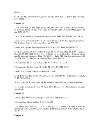 (3011).

9. Cfr. Pio XII, Enciclica Humani generis, 12 ago. 1950: AAS 42 (1950) 568-569: Denz.
2314 (3886).

Capítulo III

1. Cfr. Conc. Vat. I, Const. dogm. de fide cath., Dei Filius, cap. 2: Denz. 1787 (3006). Denz.
da Comissão Biblica, 18 jun. 1915: Denz. 2180 (3629) ; EB 420. Santo Officio, Epist.; 22
dez. 1923: EB 499.

2. Cfr. Pio XII, Encíclica Divino afflante Spiritu, 30 set. 1944: AAS 35 (1943) 314; EB 556.

3. Em o por o homem: cfr. Hebr. 1,1 e 4,7 (Em); 2 Sam. 23,2; Mt. 1,22 e passim (por); Conc.
Vat. I: schema de doctr. cath., nota 9: Coll. Lac. VII, 522.

4. Leão XIII, Encíclica Providentissimus Deus, 18 nov. 1893: Denz. 1952 (3293) EB 125.

5. Cfr. S. Agostinho, De Gen. ad Litt. 2, 9, 20: PL 34, 270-271; CSEL 28, 1, 46-47 e Epist.
82, 3: PL 33, 277: CSEL 34, 2, p. 354.—S. Tomás, De Ver. q. 12, a. 2 c. —Conc. de Trento,
decr.De canonicis Scripturis: Denz. 783 (1501) —Ledo XIII, Enc. Providentissimus: EB
121, 124, 126-127—Pio XII, Enc. Divino afflante Spiritu: EB 539.

6. S. Agostinho, De civ. Dei, XVII, 6, 2: PL 41, 537: CSEL XL 2, 228.

7. S. Agostinho, De doct. christ., III, 18, 26: PL 34, 75-76; CSEL 80, 95.

8. Pio XII, 1. c.: Denz. 2294 (3829-3830); EB 557-562.

9. Cfr. Bento XV, Enc. Spiritus Paraclitus, 15 set. 1920: EB 469.- S. Jerónimo, In Gal., 5,
19-21: PL 26, 417 A.

10. Cfr. Conc. Vat. I, Const. dogm. De fide catholica, Dei Filius, cap. 2: Denz. 1788 (3007).

11. S. João Crisóstomo, In Gen. 3,8 (hom. 17,1): PG 53, 134. «Acomodação», em grego
synkatábasis.

Capítulo IV

1. Pio XI, Enc. Mit brennender Sorge, 14 mar. 1937: AAS 29 (1937) 151.

2. S. Agostinho, Quaest. in Hept. 2, 73: PL 34, 623.

3. S. Ireneu, Adv.: Haer. III, 21, 3: PG 7, 950: ( = 25, 1: Harvey 2, p. 115). S. Cirilo de
Jerusalém, Caech. 4, 35: PG 33, 497, Teodoro de Mopsuesta, In Soph. 1, 4-6: PG 66, 452 D-
453 A.

Capítulo V
 
