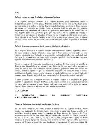 3,16).

Relação entre a sagrada Tradição e a Sagrada Escritura

9. A sagrada Tradição, portanto, e a Sagrada Escritura estão intimamente unidas e
compenetradas entre si. Com efeito, derivando ambas da mesma fonte divina, fazem como
que uma coisa só e tendem ao mesmo fim. A Sagrada Escritura é a palavra de Deus enquanto
foi escrita por inspiração do Espírito Santo; a sagrada Tradição, por sua vez, transmite
integralmente aos sucessores dos Apóstolos a palavra de Deus confiada por Cristo Senhor e
pelo Espírito Santo aos Apóstolos, para que eles, com a luz do Espírito de verdade, a
conservem, a exponham e a difundam fielmente na sua pregação; donde resulta assim que a
Igreja não tira só da Sagrada Escritura a sua certeza a respeito de todas as coisas reveladas.
Por isso, ambas devem ser recebidas e veneradas com igual espírito de piedade e reverência
(6).

Relação de uma e outra com a Igreja e com o Magistério eclesiástico

10. A sagrada Tradição e a Sagrada Escritura constituem um só depósito sagrado da palavra
de Deus, confiado à Igreja; aderindo a este, todo o Povo santo persevera unido aos seus
pastores na doutrina dos Apóstolos e na comunhão, na fracção do pão e na oração (cfr. Act.
2,42 gr.), de tal modo que, na conservação, actuação e profissão da fé transmitida, haja uma
especial concordância dos pastores e dos fiéis (7).

Porém, o encargo de interpretar autenticamente a palavra de Deus escrita ou contida na
Tradição (8), foi confiado só ao magistério vivo da Igreja (9), cuja autoridade é exercida em
nome de Jesus Cristo. Este magistério não está acima da palavra de Deus, mas sim ao seu
serviço, ensinando apenas o que foi transmitido, enquanto, por mandato divino e com a
assistência do Espírito Santo, a ouve piamente, a guarda religiosamente e a expõe fielmente,
haurindo deste depósito único da fé tudo quanto propõe à fé como divinamente revelado.

É claro, portanto, que a sagrada Tradição, a sagrada Escritura e o magistério da Igreja,
segundo o sapientíssimo desígnio de Deus, de tal maneira se unem e se associam que um sem
os outros não se mantém, e todos juntos, cada um a seu modo, sob a acção do mesmo
Espírito Santo, contribuem eficazmente para a salvação das almas

CAPÍTULO III

A      INSPIRAÇÃO     DIVINA                    DA         SAGRADA            ESCRITURA
E A SUA INTERPRETAÇÃO


Natureza da inspiração e verdade da Sagrada Escritura

11. As coisas reveladas por Deus, contidas e manifestadas na Sagrada Escritura, foram
escritas por inspiração do Espírito Santo. Com efeito, a santa mãe Igreja, segundo a fé
apostólica, considera como santos e canónicos os livros inteiros do Antigo e do Novo
Testamento com todas as suas partes, porque, escritos por inspiração do Espírito Santo (cfr.
Jo. 20,31; 2 Tim. 3,16; 2 Ped. 1, 19-21; 3, 15-16), têm Deus por autor, e como tais foram
confiados à própria Igreja (1). Todavia, para escrever os livros sagrados, Deus escolheu e
serviu-se de homens na posse das suas faculdades e capacidades (2), para que, agindo Ele
 
