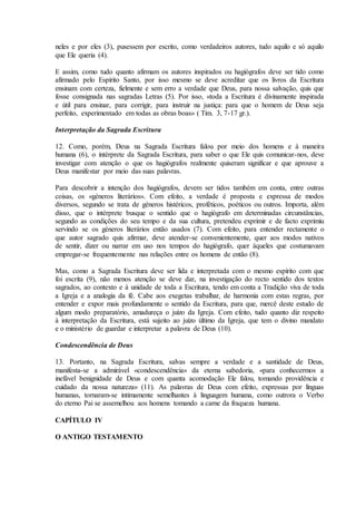 neles e por eles (3), pusessem por escrito, como verdadeiros autores, tudo aquilo e só aquilo
que Ele queria (4).

E assim, como tudo quanto afirmam os autores inspirados ou hagiógrafos deve ser tido como
afirmado pelo Espírito Santo, por isso mesmo se deve acreditar que os livros da Escritura
ensinam com certeza, fielmente e sem erro a verdade que Deus, para nossa salvação, quis que
fosse consignada nas sagradas Letras (5). Por isso, «toda a Escritura é divinamente inspirada
e útil para ensinar, para corrigir, para instruir na justiça: para que o homem de Deus seja
perfeito, experimentado em todas as obras boas» ( Tim. 3, 7-17 gr.).

Interpretação da Sagrada Escritura

12. Como, porém, Deus na Sagrada Escritura falou por meio dos homens e à maneira
humana (6), o intérprete da Sagrada Escritura, para saber o que Ele quis comunicar-nos, deve
investigar com atenção o que os hagiógrafos realmente quiseram significar e que aprouve a
Deus manifestar por meio das suas palavras.

Para descobrir a intenção dos hagiógrafos, devem ser tidos também em conta, entre outras
coisas, os «géneros literários». Com efeito, a verdade é proposta e expressa de modos
diversos, segundo se trata de géneros histéricos, proféticos, poéticos ou outros. Importa, além
disso, que o intérprete busque o sentido que o hagiógrafo em determinadas circunstâncias,
segundo as condições do seu tempo e da sua cultura, pretendeu exprimir e de facto exprimiu
servindo se os géneros literários então usados (7). Com efeito, para entender rectamente o
que autor sagrado quis afirmar, deve atender-se convenientemente, quer aos modos nativos
de sentir, dizer ou narrar em uso nos tempos do hagiógrafo, quer àqueles que costumavam
empregar-se frequentemente nas relações entre os homens de então (8).

Mas, como a Sagrada Escritura deve ser lida e interpretada com o mesmo espírito com que
foi escrita (9), não menos atenção se deve dar, na investigação do recto sentido dos textos
sagrados, ao contexto e à unidade de toda a Escritura, tendo em conta a Tradição viva de toda
a Igreja e a analogia da fé. Cabe aos exegetas trabalhar, de harmonia com estas regras, por
entender e expor mais profundamente o sentido da Escritura, para que, mercê deste estudo de
algum modo preparatório, amadureça o juízo da Igreja. Com efeito, tudo quanto diz respeito
à interpretação da Escritura, está sujeito ao juízo último da Igreja, que tem o divino mandato
e o ministério de guardar e interpretar a palavra de Deus (10).

Condescendência de Deus

13. Portanto, na Sagrada Escritura, salvas sempre a verdade e a santidade de Deus,
manifesta-se a admirável «condescendência» da eterna sabedoria, «para conhecermos a
inefável benignidade de Deus e com quanta acomodação Ele falou, tomando providência e
cuidado da nossa natureza» (11). As palavras de Deus com efeito, expressas por línguas
humanas, tornaram-se intimamente semelhantes à linguagem humana, como outrora o Verbo
do eterno Pai se assemelhou aos homens tomando a carne da fraqueza humana.

CAPÍTULO IV

O ANTIGO TESTAMENTO
 