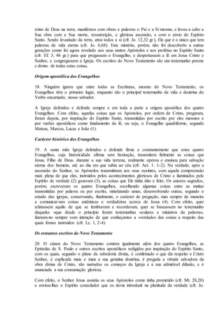 reino de Deus na terra, manifestou com obras e palavras o Pai e a Si mesmo, e levou a cabo a
Sua obra com a Sua morte, ressurreição, e gloriosa ascensão, e com o envio do Espírito
Santo. Sendo levantado da terra, atrai todos a si (cfr. Jo. 12,32 gr.), Ele que é o único que tem
palavras de vida eterna (cfr. Jo. 6,68). Este mistério, porém, não foi descoberto a outras
gerações como foi agora revelado aos seus santos Apóstolos e aos profetas no Espírito Santo
(cfr. Ef. 3, 46 gr.) para que pregassem o Evangelho, e despertassem a fé em Jesus Cristo e
Senhor, e congregassem a Igreja. Os escritos do Novo Testamento são um testemunho perene
e divino de todas estas coisas.

Origem apostólica dos Evangelhos

18. Ninguém ignora que entre todas as Escrituras, mesmo do Novo Testamento, os
Evangelhos têm o primeiro lugar, enquanto são o principal testemunho da vida e doutrina do
Verbo encarnado, nosso salvador.

A Igreja defendeu e defende sempre e em toda a parte a origem apostólica dos quatro
Evangelhos. Com efeito, aquelas coisas que os Apóstolos, por ordem de Cristo, pregaram,
foram depois, por inspiração do Espírito Santo, transmitidas por escrito por eles mesmos e
por varões apostólicos como fundamento da fé, ou seja, o Evangelho quadriforme, segundo
Mateus, Marcos, Lucas e João (1).

Carácter histórico dos Evangelhos

19. A santa mãe Igreja defendeu e defende firme e constantemente que estes quatro
Evangelhos, cuja historicidade afirma sem hesitação, transmitem fielmente as coisas que
Jesus, Filho de Deus. durante a sua vida terrena, realmente operou e ensinou para salvação
eterna dos homens, até ao dia em que subiu ao céu (cfr. Act. 1. 1-2). Na verdade, após a
ascensão do Senhor, os Apóstolos transmitiram aos seus ouvintes, com aquela compreensão
mais plena de que eles, instruídos pelos acontecimentos gloriosos de Cristo e iluminados pelo
Espírito de verdade (2) gozavam (3), as coisas que Ele tinha dito e feito. Os autores sagrados,
porém, escreveram os quatro Evangelhos, escolhendo algumas coisas entre as muitas
transmitidas por palavra ou por escrito, sintetizando umas, desenvolvendo outras, segundo o
estado das igrejas, conservando, finalmente, o carácter de pregação, mas sempre de maneira
a comunicar-nos coisas autênticas e verdadeiras acerca de Jesus (4). Com efeito, quer
relatassem aquilo de que se lembravam e recordavam, quer se baseassem no testemunho
daqueles «que desde o princípio foram testemunhas oculares e ministros da palavra»,
fizeram-no sempre com intenção de que conheçamos a «verdade» das coisas a respeito das
quais fomos instruídos (cfr. Lc. 1, 2-4).

Os restantes escritos do Novo Testamento

20. O cânon do Novo Testamento contém igualmente além dos quatro Evangelhos, as
Epístolas de S. Paulo e outros escritos apostólicos redigidos por inspiração do Espírito Santo,
com os quais, segundo o plano da sabedoria divina, é confirmado o que diz respeito a Cristo
Senhor, é explicada mais e mais a sua genuína doutrina, é pregada a virtude salvadora da
obra divina de Cristo, são narrados os começos da Igreja e a sua admirável difusão, e é
anunciada a sua consumação gloriosa.

Com efeito, o Senhor Jesus assistiu os seus Apóstolos como tinha prometido (cfr. Mt. 28,20)
e enviou-lhes o Espírito consolador que os devia introduzir na plenitude da verdade (cfr. Jo.
 