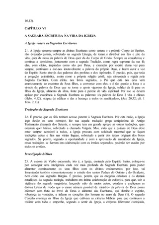 16,13).

CAPÍTULO VI

A SAGRADA ESCRITURA NA VIDA DA IGREJA

A Igreja venera as Sagradas Escrituras

21. A Igreja venerou sempre as divinas Escrituras como venera o u próprio Corpo do Senhor,
não deixando jamais, sobretudo na sagrada Liturgia, de tomar e distribuir aos fiéis o pão da
vida, quer da mesa da palavra de Deus quer da do Corpo de Cristo. Sempre as considerou, e
continua a considerar, juntamente com a sagrada Tradição, como regra suprema da sua fé;
elas, com efeito, inspiradas como são por Deus, e exaradas por escrito duma vez para
sempre, continuam a dar-nos imutavelmente a palavra do próprio Deus, e fazem ouvir a voz
do Espírito Santo através das palavras dos profetas e dos Apóstolos. É preciso, pois, que toda
a pregação eclesiástica, assim como a própria religião cristã, seja alimentada e regida pela
Sagrada Escritura. Com efeito, nos livros sagrados, o Pai que está nos céus vem
amorosamente ao encontro de Seus filhos, a conversar com eles; e é tão grande a força e a
virtude da palavra de Deus que se torna o apoio vigoroso da Igreja, solidez da fé para os
filhos da Igreja, alimento da alma, fonte pura e perene de vida espiritual. Por isso se devem
aplicar por excelência à Sagrada Escritura as palavras: «A palavra de Deus é viva e eficaz»
(Hebr. 4,12), «capaz de edificar e dar a herança a todos os santificados», (Act. 20,32; cfr. 1
Tess. 2,13).

Traduções da Sagrada Escritura

22. É preciso que os fiéis tenham acesso patente à Sagrada Escritura. Por esta razão, a Igreja
logo desde os seus começos fez sua aquela tradução grega antiquíssima do Antigo
Testamento chamada dos Setenta; e sempre tem em grande apreço as outras traduções, quer
orientais quer latinas, sobretudo a chamada Vulgata. Mas, visto que a palavra de Deus deve
estar sempre acessível a todos, a Igreja procura com solicitude maternal que se façam
traduções aptas e fiéis nas várias línguas, sobretudo a partir dos textos originais dos livros
sagrados. Se porém, segundo a oportunidade e com a aprovação da autoridade da Igreja,
essas traduções se fizerem em colaboração com os irmãos separados, poderão ser usadas por
todos os cristãos.

Investigação Bíblica

23. A esposa do Verbo encarnado, isto é, a Igreja, ensinada pelo Espírito Santo, esforça-se
por conseguir uma inteligência cada vez mais profunda da Sagrada Escritura, para poder
alimentar continuamente os seus filhos com os divinos ensinamentos; por isso, vai
fomentando também convenientemente o estudo dos santos Padres do Oriente e do Ocidente,
bem como das sagradas liturgias. É preciso, porém, que os exegetas católicos e os demais
estudiosos da sagrada teologia, trabalhem em íntima colaboração de esforços, para que, sob a
vigilância do sagrado magistério, lançando mão de meios aptos, estudem e expliquem as
divinas Letras de modo que o maior número possível de ministros da palavra de Deus possa
oferecer com fruto ao Povo de Deus o alimento das Escrituras, que ilumine o espírito,
robusteça as vontades, e inflame os corações dos homens no amor de Deus (1). O sagrado
Concilio encoraja os filhos da Igreja que cultivam as ciências bíblicas para que continuem a
realizar com todo o empenho, segundo o sentir da Igreja, a empresa felizmente começada,
 