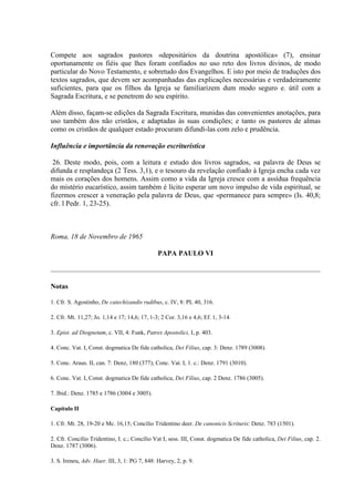 Compete aos sagrados pastores «depositários da doutrina apostólica» (7), ensinar
oportunamente os fiéis que lhes foram confiados no uso reto dos livros divinos, de modo
particular do Novo Testamento, e sobretudo dos Evangelhos. E isto por meio de traduções dos
textos sagrados, que devem ser acompanhadas das explicações necessárias e verdadeiramente
suficientes, para que os filhos da Igreja se familiarizem dum modo seguro e. útil com a
Sagrada Escritura, e se penetrem do seu espírito.

Além disso, façam-se edições da Sagrada Escritura, munidas das convenientes anotações, para
uso também dos não cristãos, e adaptadas às suas condições; e tanto os pastores de almas
como os cristãos de qualquer estado procuram difundi-las com zelo e prudência.

Influência e importância da renovação escriturística

 26. Deste modo, pois, com a leitura e estudo dos livros sagrados, «a palavra de Deus se
difunda e resplandeça (2 Tess. 3,1), e o tesouro da revelação confiado à Igreja encha cada vez
mais os corações dos homens. Assim como a vida da Igreja cresce com a assídua frequência
do mistério eucarístico, assim também é lícito esperar um novo impulso de vida espiritual, se
fizermos crescer a veneração pela palavra de Deus, que «permanece para sempre» (Is. 40,8;
cfr. l Pedr. 1, 23-25).



Roma, 18 de Novembro de 1965

                                               PAPA PAULO VI



Notas

1. Cfr. S. Agostinho, De catechizandis rudibus, c. IV, 8: PL 40, 316.

2. Cfr. Mt. 11,27; Jo. 1,14 e 17; 14,6; 17, 1-3; 2 Cor. 3,16 e 4,6; Ef. 1, 3-14.

3. Epist. ad Diognetum, c. VII, 4: Funk, Patres Apostolici, I, p. 403.

4. Conc. Vat. I, Const. dogmatica De fide catholica, Dei Filius, cap. 3: Denz. 1789 (3008).

5. Conc. Araus. II, can. 7: Denz, 180 (377); Conc. Vat. I, 1. c.: Denz. 1791 (3010).

6. Conc. Vat. I, Const. dogmatica De fide catholica, Dei Filius, cap. 2 Denz. 1786 (3005).

7. Ibid.: Denz. 1785 e 1786 (3004 e 3005).

Capítulo II

1. Cfr. Mt. 28, 19-20 e Mc. 16,15; Concilio Tridentino deer. De canonicis Scrituris: Denz. 783 (1501).

2. Cfr. Concílio Tridentino, I. c.; Concílio Vat I, sess. III, Const. dogmatica De fide catholica, Dei Filius, cap. 2.
Denz. 1787 (3006).

3. S. Ireneu, Adv. Haer. III, 3, 1: PG 7, 848: Harvey, 2, p. 9.
 