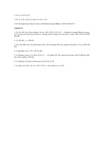 2. Cfr. Jo. 14,26; 16,13,

3. Cfr. Jo. 2,22; 12,16; eft. 14,26; 16, 12-13; 7,39.

4. Cfr. Instrução Santa Mater Ecclesia, da Pontifícia Comisão Bíblica: AAS 56 (1964) 715.

Capítulo VI

1. Cfr. Pio XII, Enc. Divino afflante, 30. set. 1943: EB 551, 553, 567. — Pontifícia Comissão Bíblica, Instrutio
de S. Scritura in Clericorum seminariis et Religiosorum Collegiis rete docenda, 13 maio 1950: AAS 42 (1950)
495-505.

2. Cfr. Pio XII, 1. c.: EB 569.

3. Cfr. Leão XIII, Enc. Providentissimus Deus: EB 114; Bento XV, Enc., Spiritus Paraclitus, 15. set. 1920: EB
483.

4. S. Agostinho, Serm. 179, 1: PL 38, 966.

5. S. Jerónimo, Comm. in Is. Prol.: PL 24, 17. — Cfr. Bento XV, Enc. Spiritus Paraclitus: EB 475-480; Pio XII,
Enc. Divino afflante: EB 544.

6. S. Ambrósio, De officiis ministrorum I, 20, 88: PL 16, 50.

7. S. Ireneu, Adv. Haer. IV, 32, 1: PG 7, 1071; ( = 49, 2), Harvey, 2, p. 255.
 