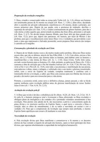 Preparação da revelação evangélica

3. Deus, criando e conservando todas as coisas pelo Verbo (cfr. Jo. 1,3), oferece aos homens
um testemunho perene de Si mesmo na criação (cfr. Rom. 1, 1-20) e, além disso, decidindo
abrir o caminho da salvação sobrenatural, manifestou-se a Si mesmo, desde o princípio, aos
nossos primeiros pais. Depois da sua queda, com a promessa de redenção, deu-lhes a
esperança da salvação (cfr. Gén. 3,15), e cuidou contìnuamente do gênero humano, para dar a
vida eterna a todos aqueles que, perseverando na prática das boas obras, procuram a salvação
(cfr. Rom. 2, 6-7). No devido tempo chamou Abraão, para fazer dele pai dum grande povo
(cfr. Gén. 12,2), povo que, depois dos patriarcas, ele instruiu, por meio de Moisés e dos
profetas, para que o reconhecessem como único Deus vivo e verdadeiro, pai providente e juiz
justo, e para que esperassem o Salvador prometido; assim preparou Deus através dos tempos
o caminho ao Evangelho.

Consumação e plenitude da revelação em Cristo

4. Depois de ter falado muitas vezes e de muitos modos pelos profetas, falou-nos Deus nestes
nossos dias, que são os últimos, através de Seu Filho (Heb. 1, 1-2). Com efeito, enviou o Seu
Filho, isto é, o Verbo eterno, que ilumina todos os homens, para habitar entre os homens e
manifestar-lhes a vida íntima de Deus (cfr. Jo. 1, 1-18). Jesus Cristo, Verbo feito carne,
enviado «como homem para os homens» (3), «fala, portanto, as palavras de Deus» (Jo. 3,34) e
consuma a obra de salvação que o Pai lhe mandou realizar (cfr. Jo. 5,36; 17,4). Por isso, Ele,
vê-lo a Ele é ver o Pai (cfr. Jo. 14,9), com toda a sua presença e manifestação da sua pessoa,
com palavras e obras, sinais e milagres, e sobretudo com a sua morte e gloriosa ressurreição,
enfim, com o envio do Espírito de verdade, completa totalmente e confirma com o
testemunho divino a revelação, a saber, que Deus está conosco para nos libertar das trevas do
pecado e da morte e para nos ressuscitar para a vida eterna.

Portanto, a economia cristã, como nova e definitiva aliança, jamais passará, e não se há-de
esperar nenhuma outra revelação pública antes da gloriosa manifestação de nosso Senhor
Jesus Cristo (cfr. 1 Tim. 6,14; Tit. 2,13).

Aceitação da revelação pela fé

5. A Deus que revela é devida a «obediência da fé» (Rom. 16,26; cfr. Rom. 1,5; 2 Cor. 10, 5-
6); pela fé, o homem entrega-se total e livremente a Deus oferecendo «a Deus revelador o
obséquio pleno da inteligência e da vontade» (4) e prestando voluntário assentimento à Sua
revelação. Para prestar esta adesão da fé, são necessários a prévia e concomitante ajuda da
graça divina e os interiores auxílios do Espírito Santo, o qual move e converte a Deus o
coração, abre os olhos do entendimento, e dá «a todos a suavidade em aceitar e crer a
verdade» (5). Para que a compreensão da revelação seja sempre mais profunda, o mesmo
Espírito Santo aperfeiçoa sem cessar a fé mediante os seus dons

Necessidade da revelação

6. Pela revelação divina quis Deus manifestar e comunicar-se a Si mesmo e os decretos
eternos da Sua vontade a respeito da salvação dos homens, «para os fazer participar dos bens
divinos, que superam absolutamente a capacidade da inteligência humana»(6).
 