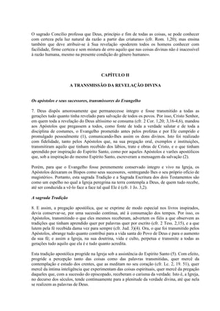 O sagrado Concílio professa que Deus, princípio e fim de todas as coisas, se pode conhecer
com certeza pela luz natural da razão a partir das criaturas» (cfr. Rom. 1,20); mas ensina
também que deve atribuir-se à Sua revelação «poderem todos os homens conhecer com
facilidade, firme certeza e sem mistura de erro aquilo que nas coisas divinas não é inacessível
à razão humana, mesmo na presente condição do gênero humano».



                                       CAPÍTULO II

                     A TRANSMISSÃO DA REVELAÇÃO DIVINA


Os apóstolos e seus sucessores, transmissores do Evangelho

7. Deus dispôs amorosamente que permanecesse integro e fosse transmitido a todas as
gerações tudo quanto tinha revelado para salvação de todos os povos. Por isso, Cristo Senhor,
em quem toda a revelação do Deus altíssimo se consuma (cfr. 2 Cor. 1,20; 3,16-4,6), mandou
aos Apóstolos que pregassem a todos, como fonte de toda a verdade salutar e de toda a
disciplina de costumes, o Evangelho prometido antes pelos profetas e por Ele cumprido e
promulgado pessoalmente (1), comunicando-lhes assim os dons divinos. Isto foi realizado
com fidelidade, tanto pelos Apóstolos que, na sua pregação oral, exemplos e instituições,
transmitiram aquilo que tinham recebido dos lábios, trato e obras de Cristo, e o que tinham
aprendido por inspiração do Espírito Santo, como por aqueles Apóstolos e varões apostólicos
que, sob a inspiração do mesmo Espírito Santo, escreveram a mensagem da salvação (2).

Porém, para que o Evangelho fosse perenemente conservado integro e vivo na Igreja, os
Apóstolos deixaram os Bispos como seus sucessores, «entregando lhes o seu próprio ofício de
magistério». Portanto, esta sagrada Tradição e a Sagrada Escritura dos dois Testamentos são
como um espelho no qual a Igreja peregrina na terra contempla a Deus, de quem tudo recebe,
até ser conduzida a vê-lo face a face tal qual Ele é (cfr. 1 Jo. 3,2).

A sagrada Tradição

8. E assim, a pregação apostólica, que se exprime de modo especial nos livros inspirados,
devia conservar-se, por uma sucessão contínua, até à consumação dos tempos. Por isso, os
Apóstolos, transmitindo o que eles mesmos receberam, advertem os fiéis a que observem as
tradições que tinham aprendido quer por palavras quer por escrito (cfr. 2 Tess. 2,15), e a que
lutem pela fé recebida dama vez para sempre (cfr. Jud. 3)(4). Ora, o que foi transmitido pelos
Apóstolos, abrange tudo quanto contribui para a vida santa do Povo de Deus e para o aumento
da sua fé; e assim a Igreja, na sua doutrina, vida e culto, perpetua e transmite a todas as
gerações tudo aquilo que ela é e tudo quanto acredita.

Esta tradição apostólica progride na Igreja sob a assistência do Espírito Santo (5). Com efeito,
progride a percepção tanto das coisas como das palavras transmitidas, quer mercê da
contemplação e estudo dos crentes, que as meditam no seu coração (cfr. Lc. 2, 19. 51), quer
mercê da íntima inteligência que experimentam das coisas espirituais, quer mercê da pregação
daqueles que, com a sucessão do episcopado, receberam o carisma da verdade. Isto é, a Igreja,
no decurso dos séculos, tende contìnuamente para a plenitude da verdade divina, até que nela
se realizem as palavras de Deus.
 