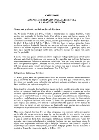 CAPÍTULO III

                A INSPIRAÇÃO DIVINA DA SAGRADA ESCRITURA
                          E A SUA INTERPRETAÇÃO


Natureza da inspiração e verdade da Sagrada Escritura

11. As coisas reveladas por Deus, contidas e manifestadas na Sagrada Escritura, foram
escritas por inspiração do Espírito Santo. Com efeito, a santa mãe Igreja, segundo a fé
apostólica, considera como santos e canônicos os livros inteiros do Antigo e do Novo
Testamento com todas as suas partes, porque, escritos por inspiração do Espírito Santo (cfr.
Jo. 20,31; 2 Tim. 3,16; 2 Ped. 1, 19-21; 3, 15-16), têm Deus por autor, e como tais foram
confiados à própria Igreja (1). Todavia, para escrever os livros sagrados, Deus escolheu e
serviu-se de homens na posse das suas faculdades e capacidades (2), para que, agindo Ele
neles e por eles (3), pusessem por escrito, como verdadeiros autores, tudo aquilo e só aquilo
que Ele queria (4).

E assim, como tudo quanto afirmam os autores inspirados ou hagiógrafos deve ser tido como
afirmado pelo Espírito Santo, por isso mesmo se deve acreditar que os livros da Escritura
ensinam com certeza, fielmente e sem erro a verdade que Deus, para nossa salvação, quis que
fosse consignada nas sagradas Letras (5). Por isso, «toda a Escritura é divinamente inspirada e
útil para ensinar, para corrigir, para instruir na justiça: para que o homem de Deus seja
perfeito, experimentado em todas as obras boas» ( Tim. 3, 7-17 gr.).

Interpretação da Sagrada Escritura

12. Como, porém, Deus na Sagrada Escritura falou por meio dos homens e à maneira humana
(6), o intérprete da Sagrada Escritura, para saber o que Ele quis comunicar-nos, deve
investigar com atenção o que os hagiógrafos realmente quiseram significar e que aprouve a
Deus manifestar por meio das suas palavras.

Para descobrir a intenção dos hagiógrafos, devem ser tidos também em conta, entre outras
coisas, os «gêneros literários». Com efeito, a verdade é proposta e expressa de modos
diversos, segundo se trata de gêneros histéricos, proféticos, poéticos ou outros. Importa, além
disso, que o intérprete busque o sentido que o hagiógrafo em determinadas circunstâncias,
segundo as condições do seu tempo e da sua cultura, pretendeu exprimir e de fato exprimiu
servindo se os gêneros literários então usados (7). Com efeito, para entender retamente o que
autor sagrado quis afirmar, deve atender-se convenientemente, quer aos modos nativos de
sentir, dizer ou narrar em uso nos tempos do hagiógrafo, quer àqueles que costumavam
empregar-se frequentemente nas relações entre os homens de então (8).

Mas, como a Sagrada Escritura deve ser lida e interpretada com o mesmo espírito com que foi
escrita (9), não menos atenção se deve dar, na investigação do reto sentido dos textos
sagrados, ao contexto e à unidade de toda a Escritura, tendo em conta a Tradição viva de toda
a Igreja e a analogia da fé. Cabe aos exegetas trabalhar, de harmonia com estas regras, por
entender e expor mais profundamente o sentido da Escritura, para que, mercê deste estudo de
algum modo preparatório, amadureça o juízo da Igreja. Com efeito, tudo quanto diz respeito à
interpretação da Escritura, está sujeito ao juízo último da Igreja, que tem o divino mandato e o
ministério de guardar e interpretar a palavra de Deus (10).
 