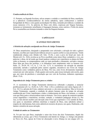 Condescendência de Deus

13. Portanto, na Sagrada Escritura, salvas sempre a verdade e a santidade de Deus, manifesta-
se a admirável «condescendência» da eterna sabedoria, «para conhecermos a inefável
benignidade de Deus e com quanta acomodação Ele falou, tomando providência e cuidado da
nossa natureza» (11). As palavras de Deus com efeito, expressas por línguas humanas,
tornaram-se ìntimamente semelhantes à linguagem humana, como outrora o Verbo do eterno
Pai se assemelhou aos homens tomando a carne da fraqueza humana.



                                       CAPÍTULO IV

                                O ANTIGO TESTAMENTO

A história da salvação consignada nos livros do Antigo Testamento

14. Deus amantíssimo, desejando e preparando com solicitude a salvação de todo o gênero
humano, escolheu por especial providência um povo a quem confiar as suas promessas. Tendo
estabelecido aliança com Abraão (cfr. Gén. 15,18), e com o povo de Israel por meio de
Moisés (cfr. Ex. 24,8), revelou-se ao Povo escolhido como único Deus verdadeiro e vivo, em
palavras e obras, de tal modo que Israel pudesse conhecer por experiência os planos de Deus
sobre os homens, os compreendesse cada vez mais profunda e claramente, ouvindo o mesmo
Deus falar por boca dos profetas, e os difundisse mais amplamente entre os homens (cfr.
Salm. 21, 28-29; 95, 1-3; Is. 2, 1-4; Jer. 3,17). A «economia» da salvação de antemão
anunciada, narrada e explicada pelos autores sagrados, encontra-se nos livros do Antigo
Testamento como verdadeira palavra de Deus. Por isso, estes livros divinamente inspirados
conservam um valor perene: «Tudo quanto está escrito, para nossa instrução está escrito, para
que, por meio da paciência e consolação que nos vem da Escritura, tenhamos esperança»
(Rom. 15,4).

Importância do Antigo Testamento para os cristãos

15. A «economia» do Antigo Testamento destinava-se sobretudo a preparar, a anunciar
profèticamente (cfr. Lc. 24,44; Jo. 5,39; 1 Ped. 1,10) e a simbolizar com várias figuras (cfr. 1
Cor. 10,11) o advento de Cristo, redentor universal, e o do reino messiânico. Mas os livros do
Antigo Testamento, segundo a condição do gênero humano antes do tempo da salvação
estabelecida por Cristo, manifestam a todos o conhecimento de Deus e do homem, e o modo
com que Deus justo e misericordioso trata os homens. Tais livros, apesar de conterem também
coisas imperfeitas e transitórias, revelam, contudo, a verdadeira pedagogia divina (1). Por
isso, os fieis devem receber com devoção estes livros que exprimem o vivo sentido de Deus,
nos quais se encontram sublimes doutrinas a respeito de Deus, uma sabedoria salutar a
respeito da vida humana, bem como admiráveis tesouros de preces, nos quais, finalmente, está
latente o mistério da nossa salvação.

Unidade de ambos ao Testamentos

16. Foi por isso que Deus, inspirador e autor dos livros dos dois Testamentos, dispôs tão
sàbiamente as coisas, que o Novo Testamento está latente no Antigo, e o Antigo está patente
no Novo (2). Pois, apesar de Cristo ter alicerçado à nova Aliança no seu sangue (cfr. Lc.
 