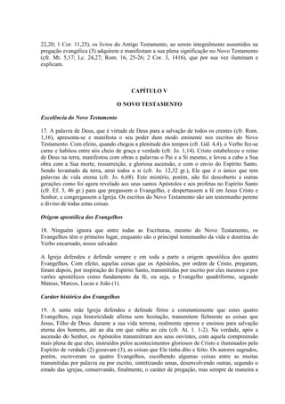 22,20; 1 Cor. 11,25), os livros do Antigo Testamento, ao serem integralmente assumidos na
pregação evangélica (3) adquirem e manifestam a sua plena significação no Novo Testamento
(cfr. Mt. 5,17; Lc. 24,27; Rom. 16, 25-26; 2 Cor. 3, 1416), que por sua vez iluminam e
explicam.



                                       CAPÍTULO V

                                 O NOVO TESTAMENTO

Excelência do Novo Testamento

17. A palavra de Deus, que é virtude de Deus para a salvação de todos os crentes (cfr. Rom.
1,16), apresenta-se e manifesta o seu poder dum modo eminente nos escritos do Novo
Testamento. Com efeito, quando chegou a plenitude dos tempos (cfr. Gál. 4,4), o Verbo fez-se
carne e habitou entre nós cheio de graça e verdade (cfr. Jo. 1,14). Cristo estabeleceu o reino
de Deus na terra, manifestou com obras e palavras o Pai e a Si mesmo, e levou a cabo a Sua
obra com a Sua morte, ressurreição, e gloriosa ascensão, e com o envio do Espírito Santo.
Sendo levantado da terra, atrai todos a si (cfr. Jo. 12,32 gr.), Ele que é o único que tem
palavras de vida eterna (cfr. Jo. 6,68). Este mistério, porém, não foi descoberto a outras
gerações como foi agora revelado aos seus santos Apóstolos e aos profetas no Espírito Santo
(cfr. Ef. 3, 46 gr.) para que pregassem o Evangelho, e despertassem a fé em Jesus Cristo e
Senhor, e congregassem a Igreja. Os escritos do Novo Testamento são um testemunho perene
e divino de todas estas coisas.

Origem apostólica dos Evangelhos

18. Ninguém ignora que entre todas as Escrituras, mesmo do Novo Testamento, os
Evangelhos têm o primeiro lugar, enquanto são o principal testemunho da vida e doutrina do
Verbo encarnado, nosso salvador.

A Igreja defendeu e defende sempre e em toda a parte a origem apostólica dos quatro
Evangelhos. Com efeito, aquelas coisas que os Apóstolos, por ordem de Cristo, pregaram,
foram depois, por inspiração do Espírito Santo, transmitidas por escrito por eles mesmos e por
varões apostólicos como fundamento da fé, ou seja, o Evangelho quadriforme, segundo
Mateus, Marcos, Lucas e João (1).

Caráter histórico dos Evangelhos

19. A santa mãe Igreja defendeu e defende firme e constantemente que estes quatro
Evangelhos, cuja historicidade afirma sem hesitação, transmitem fielmente as coisas que
Jesus, Filho de Deus. durante a sua vida terrena, realmente operou e ensinou para salvação
eterna dos homens, até ao dia em que subiu ao céu (cfr. At. 1. 1-2). Na verdade, após a
ascensão do Senhor, os Apóstolos transmitiram aos seus ouvintes, com aquela compreensão
mais plena de que eles, instruídos pelos acontecimentos gloriosos de Cristo e iluminados pelo
Espírito de verdade (2) gozavam (3), as coisas que Ele tinha dito e feito. Os autores sagrados,
porém, escreveram os quatro Evangelhos, escolhendo algumas coisas entre as muitas
transmitidas por palavra ou por escrito, sintetizando umas, desenvolvendo outras, segundo o
estado das igrejas, conservando, finalmente, o caráter de pregação, mas sempre de maneira a
 