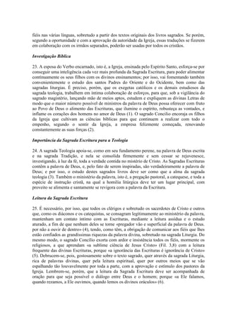fiéis nas várias línguas, sobretudo a partir dos textos originais dos livros sagrados. Se porém,
segundo a oportunidade e com a aprovação da autoridade da Igreja, essas traduções se fizerem
em colaboração com os irmãos separados, poderão ser usadas por todos os cristãos.

Investigação Bíblica

23. A esposa do Verbo encarnado, isto é, a Igreja, ensinada pelo Espírito Santo, esforça-se por
conseguir uma inteligência cada vez mais profunda da Sagrada Escritura, para poder alimentar
contìnuamente os seus filhos com os divinos ensinamentos; por isso, vai fomentando também
convenientemente o estudo dos santos Padres do Oriente e do Ocidente, bem como das
sagradas liturgias. É preciso, porém, que os exegetas católicos e os demais estudiosos da
sagrada teologia, trabalhem em íntima colaboração de esforços, para que, sob a vigilância do
sagrado magistério, lançando mão de meios aptos, estudem e expliquem as divinas Letras de
modo que o maior número possível de ministros da palavra de Deus possa oferecer com fruto
ao Povo de Deus o alimento das Escrituras, que ilumine o espírito, robusteça as vontades, e
inflame os corações dos homens no amor de Deus (1). O sagrado Concilio encoraja os filhos
da Igreja que cultivam as ciências bíblicas para que continuem a realizar com todo o
empenho, segundo o sentir da Igreja, a empresa felizmente começada, renovando
constantemente as suas forças (2).

Importância da Sagrada Escritura para a Teologia

24. A sagrada Teologia apoia-se, como em seu fundamento perene, na palavra de Deus escrita
e na sagrada Tradição, e nela se consolida firmemente e sem cessar se rejuvenesce,
investigando, à luz da fé, toda a verdade contida no mistério de Cristo. As Sagradas Escrituras
contêm a palavra de Deus, e, pelo fato de serem inspiradas, são verdadeiramente a palavra de
Deus; e por isso, o estudo destes sagrados livros deve ser como que a alma da sagrada
teologia (3). Também o ministério da palavra, isto é, a pregação pastoral, a catequese, e toda a
espécie de instrução cristã, na qual a homilia litúrgica deve ter um lugar principal, com
proveito se alimenta e santamente se revigora com a palavra da Escritura.

Leitura da Sagrada Escritura

25. É necessário, por isso, que todos os clérigos e sobretudo os sacerdotes de Cristo e outros
que, como os diáconos e os catequistas, se consagram legìtimamente ao ministério da palavra,
mantenham um contato íntimo com as Escrituras, mediante a leitura assídua e o estudo
aturado, a fim de que nenhum deles se torne «pregador vão e superficial da palavra de Deus.
por não a ouvir de dentro» (4), tendo, como têm, a obrigação de comunicar aos fiéis que lhes
estão confiados as grandíssimas riquezas da palavra divina, sobretudo na sagrada Liturgia. Do
mesmo modo, o sagrado Concílio exorta com ardor e insistência todos os fiéis, mormente os
religiosos, a que aprendam «a sublime ciência de Jesus Cristo» (Fil. 3,8) com a leitura
frequente das divinas Escrituras, porque «a ignorância das Escrituras é ignorância de Cristo»
(5). Debrucem-se, pois, gostosamente sobre o texto sagrado, quer através da sagrada Liturgia,
rica de palavras divinas, quer pela leitura espiritual, quer por outros meios que se vão
espalhando tão louvavelmente por toda a parte, com a aprovação e estímulo dos pastores da
Igreja. Lembrem-se, porém, que a leitura da Sagrada Escritura deve ser acompanhada de
oração para que seja possível o diálogo entre Deus e o homem; porque «a Ele falamos,
quando rezamos, a Ele ouvimos, quando lemos os divinos oráculos» (6).
 