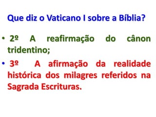 Que diz o Vaticano I sobre a Bíblia?
• 2º A reafirmação do cânon
tridentino;
• 3º A afirmação da realidade
histórica dos milagres referidos na
Sagrada Escrituras.
 
