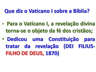 Que diz o Vaticano I sobre a Bíblia?
• Para o Vaticano I, a revelação divina
torna-se o objeto da fé dos cristãos;
• Dedicou uma Constituição para
tratar da revelação (DEI FILIUS-
FILHO DE DEUS, 1870)
 